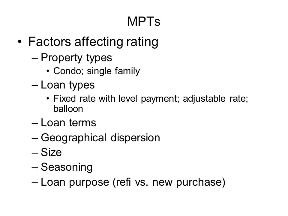 MPTs Factors affecting rating –Property types Condo; single family –Loan types Fixed rate with level payment; adjustable rate; balloon –Loan terms –Geographical dispersion –Size –Seasoning –Loan purpose (refi vs.