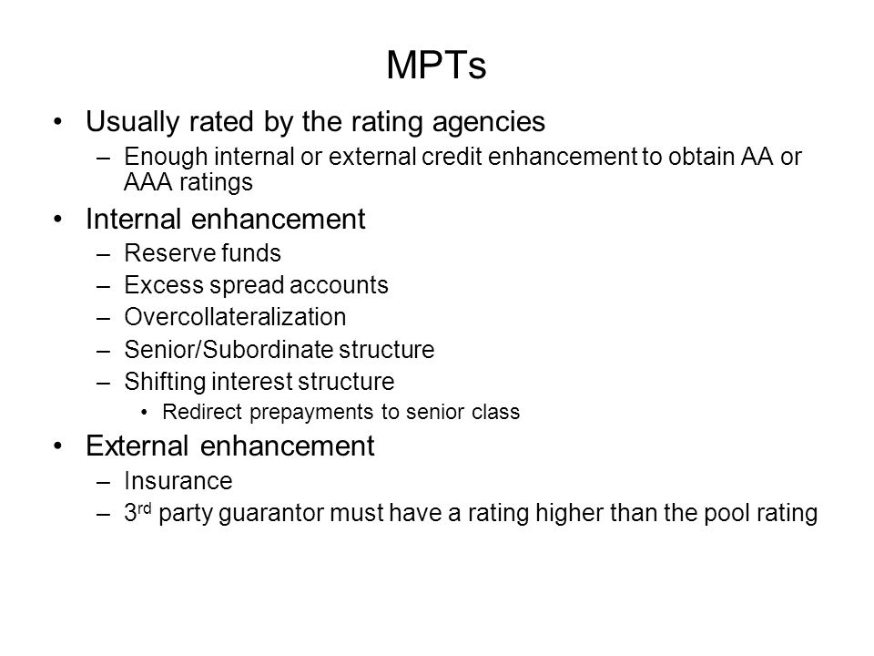 MPTs Usually rated by the rating agencies –Enough internal or external credit enhancement to obtain AA or AAA ratings Internal enhancement –Reserve funds –Excess spread accounts –Overcollateralization –Senior/Subordinate structure –Shifting interest structure Redirect prepayments to senior class External enhancement –Insurance –3 rd party guarantor must have a rating higher than the pool rating