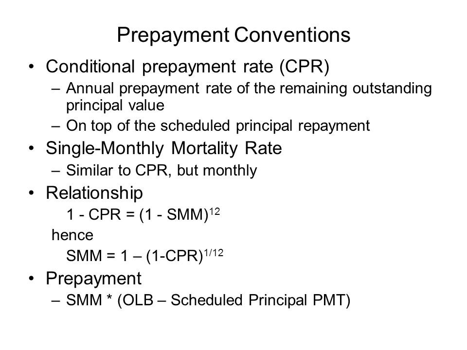 Prepayment Conventions Conditional prepayment rate (CPR) –Annual prepayment rate of the remaining outstanding principal value –On top of the scheduled principal repayment Single-Monthly Mortality Rate –Similar to CPR, but monthly Relationship 1 - CPR = (1 - SMM) 12 hence SMM = 1 – (1-CPR) 1/12 Prepayment –SMM * (OLB – Scheduled Principal PMT)