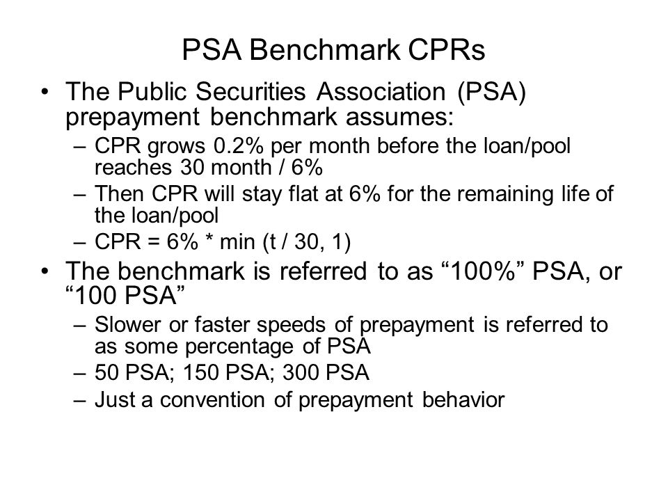 PSA Benchmark CPRs The Public Securities Association (PSA) prepayment benchmark assumes: –CPR grows 0.2% per month before the loan/pool reaches 30 month / 6% –Then CPR will stay flat at 6% for the remaining life of the loan/pool –CPR = 6% * min (t / 30, 1) The benchmark is referred to as 100% PSA, or 100 PSA –Slower or faster speeds of prepayment is referred to as some percentage of PSA –50 PSA; 150 PSA; 300 PSA –Just a convention of prepayment behavior