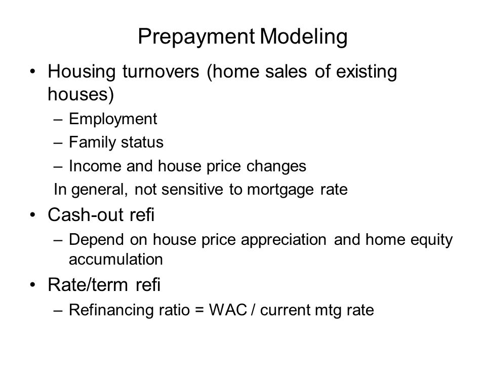 Prepayment Modeling Housing turnovers (home sales of existing houses) –Employment –Family status –Income and house price changes In general, not sensitive to mortgage rate Cash-out refi –Depend on house price appreciation and home equity accumulation Rate/term refi –Refinancing ratio = WAC / current mtg rate