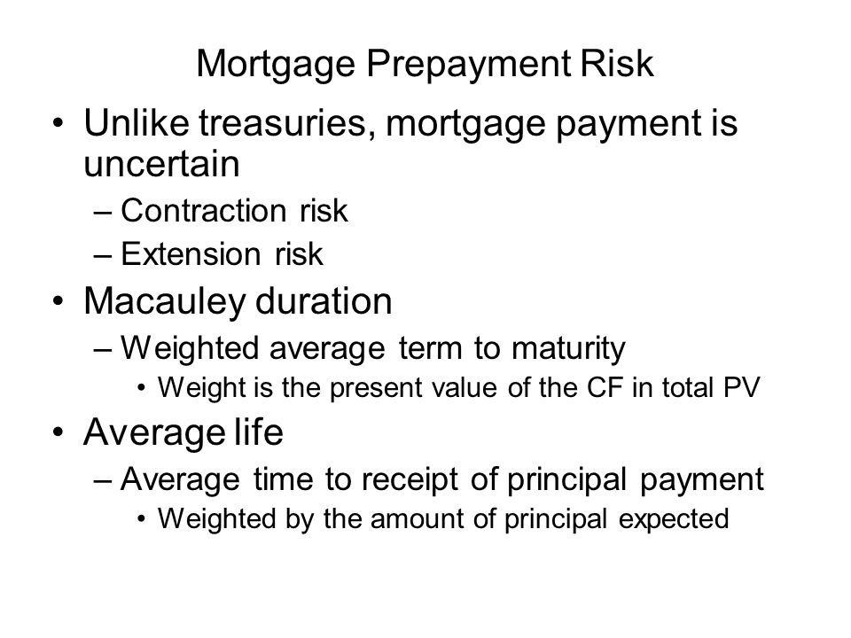 Mortgage Prepayment Risk Unlike treasuries, mortgage payment is uncertain –Contraction risk –Extension risk Macauley duration –Weighted average term to maturity Weight is the present value of the CF in total PV Average life –Average time to receipt of principal payment Weighted by the amount of principal expected