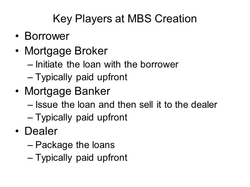 Key Players at MBS Creation Borrower Mortgage Broker –Initiate the loan with the borrower –Typically paid upfront Mortgage Banker –Issue the loan and then sell it to the dealer –Typically paid upfront Dealer –Package the loans –Typically paid upfront