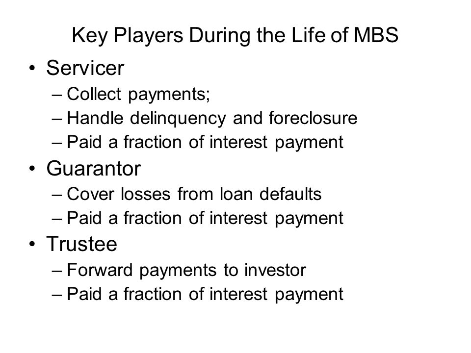 Key Players During the Life of MBS Servicer –Collect payments; –Handle delinquency and foreclosure –Paid a fraction of interest payment Guarantor –Cover losses from loan defaults –Paid a fraction of interest payment Trustee –Forward payments to investor –Paid a fraction of interest payment