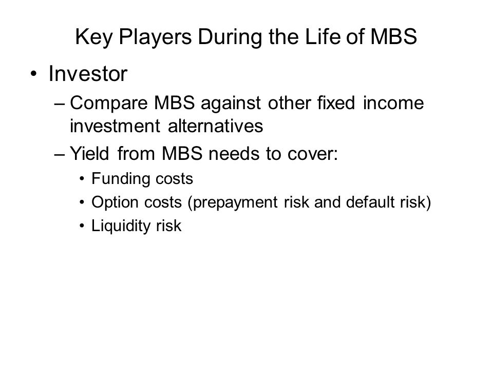 Key Players During the Life of MBS Investor –Compare MBS against other fixed income investment alternatives –Yield from MBS needs to cover: Funding costs Option costs (prepayment risk and default risk) Liquidity risk