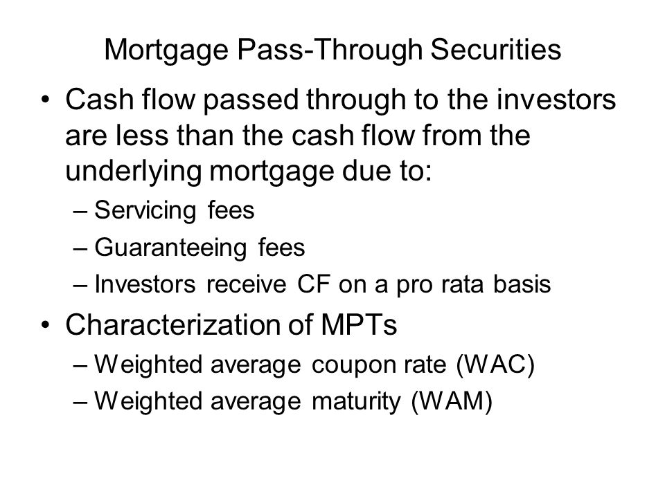 Mortgage Pass-Through Securities Cash flow passed through to the investors are less than the cash flow from the underlying mortgage due to: –Servicing fees –Guaranteeing fees –Investors receive CF on a pro rata basis Characterization of MPTs –Weighted average coupon rate (WAC) –Weighted average maturity (WAM)