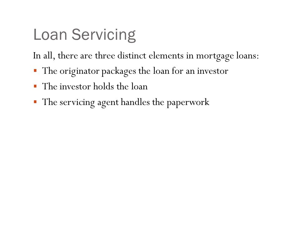 Loan Servicing In all, there are three distinct elements in mortgage loans:  The originator packages the loan for an investor  The investor holds the loan  The servicing agent handles the paperwork
