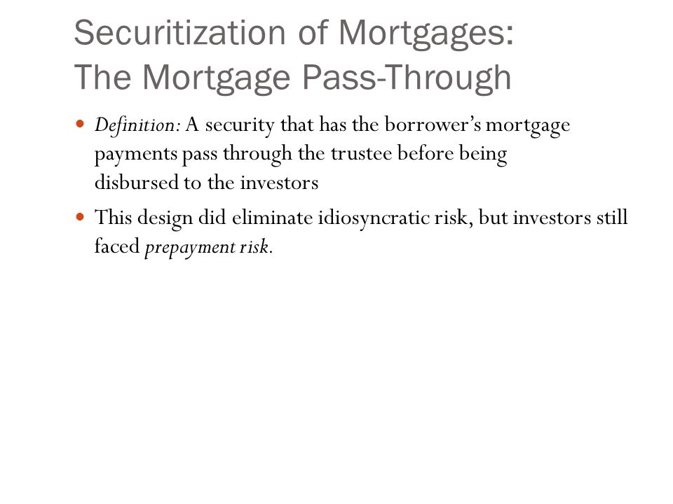 Securitization of Mortgages: The Mortgage Pass-Through Definition: A security that has the borrower’s mortgage payments pass through the trustee before being disbursed to the investors This design did eliminate idiosyncratic risk, but investors still faced prepayment risk.