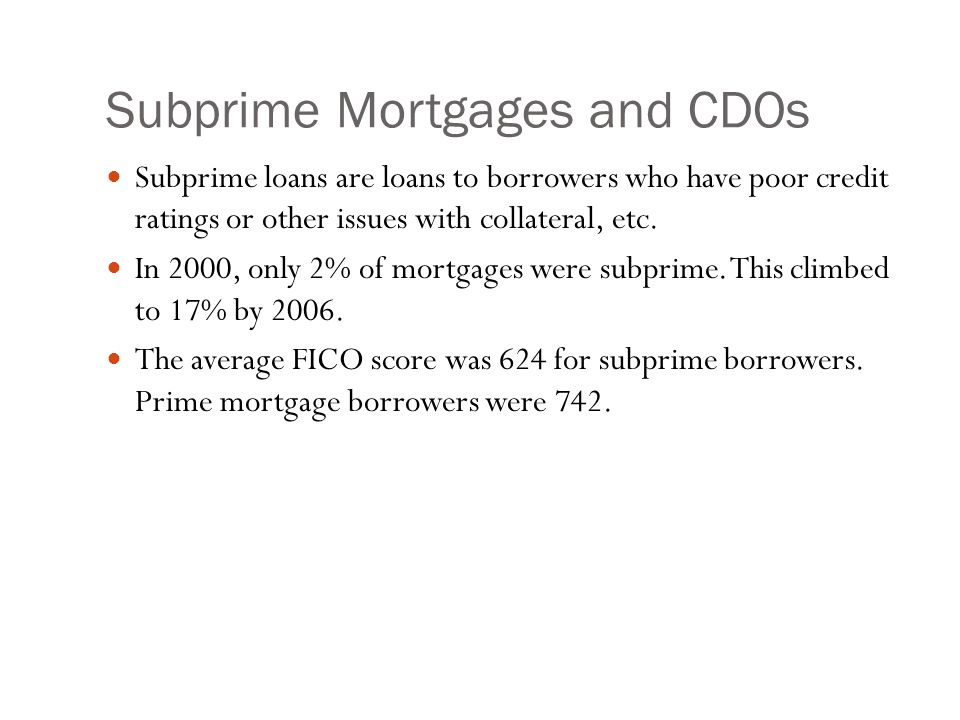 Subprime Mortgages and CDOs Subprime loans are loans to borrowers who have poor credit ratings or other issues with collateral, etc.