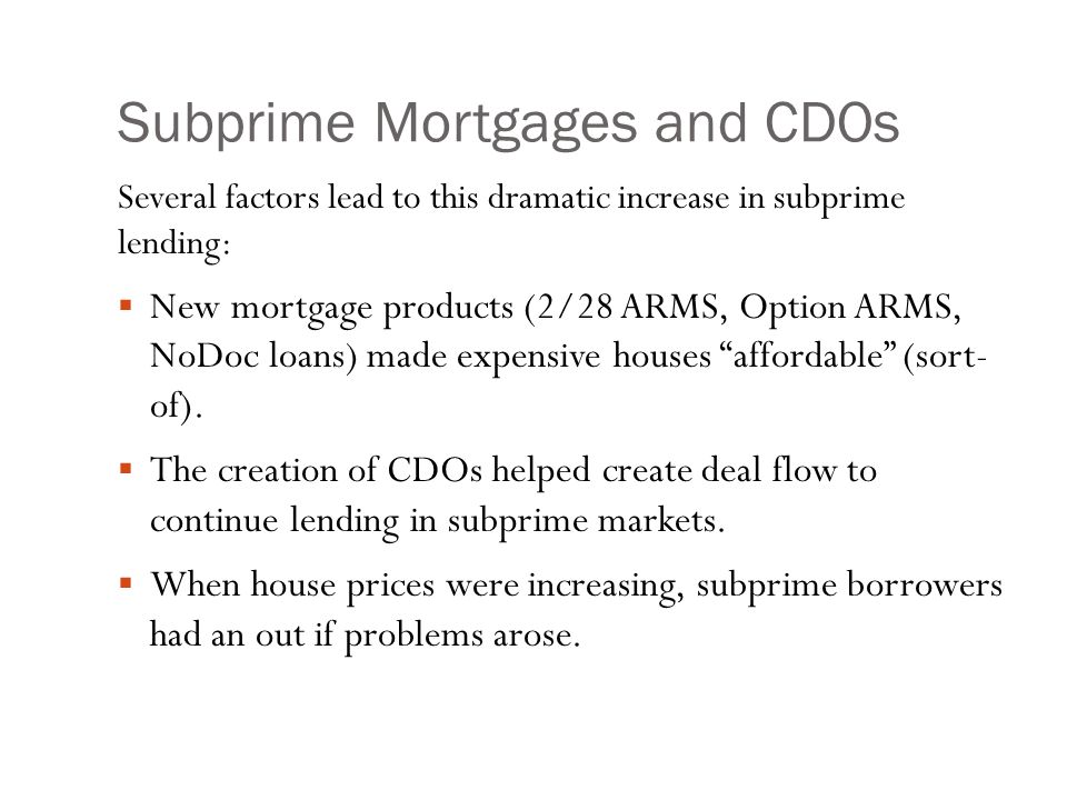 Subprime Mortgages and CDOs Several factors lead to this dramatic increase in subprime lending:  New mortgage products (2/28 ARMS, Option ARMS, NoDoc loans) made expensive houses affordable (sort- of).