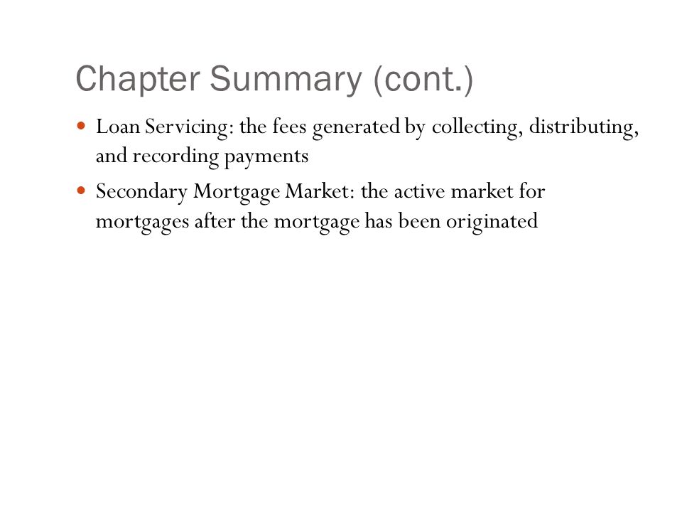 Chapter Summary (cont.) Loan Servicing: the fees generated by collecting, distributing, and recording payments Secondary Mortgage Market: the active market for mortgages after the mortgage has been originated