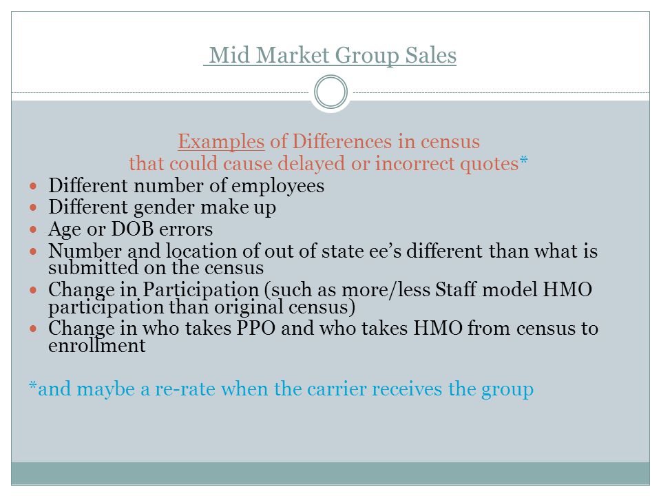 Mid Market Group Sales Examples of Differences in census that could cause delayed or incorrect quotes* Different number of employees Different gender make up Age or DOB errors Number and location of out of state ee’s different than what is submitted on the census Change in Participation (such as more/less Staff model HMO participation than original census) Change in who takes PPO and who takes HMO from census to enrollment *and maybe a re-rate when the carrier receives the group