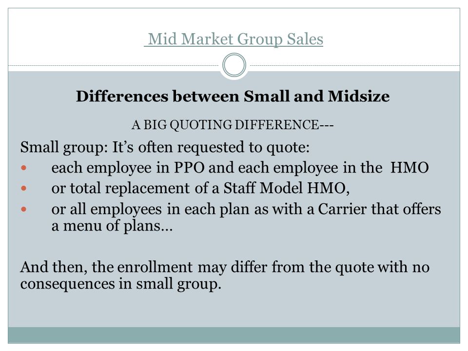 Mid Market Group Sales Differences between Small and Midsize A BIG QUOTING DIFFERENCE--- Small group: It’s often requested to quote: each employee in PPO and each employee in the HMO or total replacement of a Staff Model HMO, or all employees in each plan as with a Carrier that offers a menu of plans… And then, the enrollment may differ from the quote with no consequences in small group.