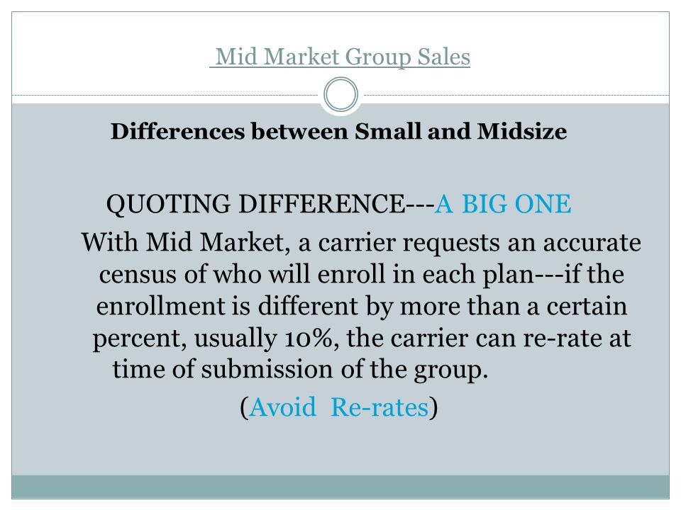 Mid Market Group Sales Differences between Small and Midsize QUOTING DIFFERENCE---A BIG ONE With Mid Market, a carrier requests an accurate census of who will enroll in each plan---if the enrollment is different by more than a certain percent, usually 10%, the carrier can re-rate at time of submission of the group.