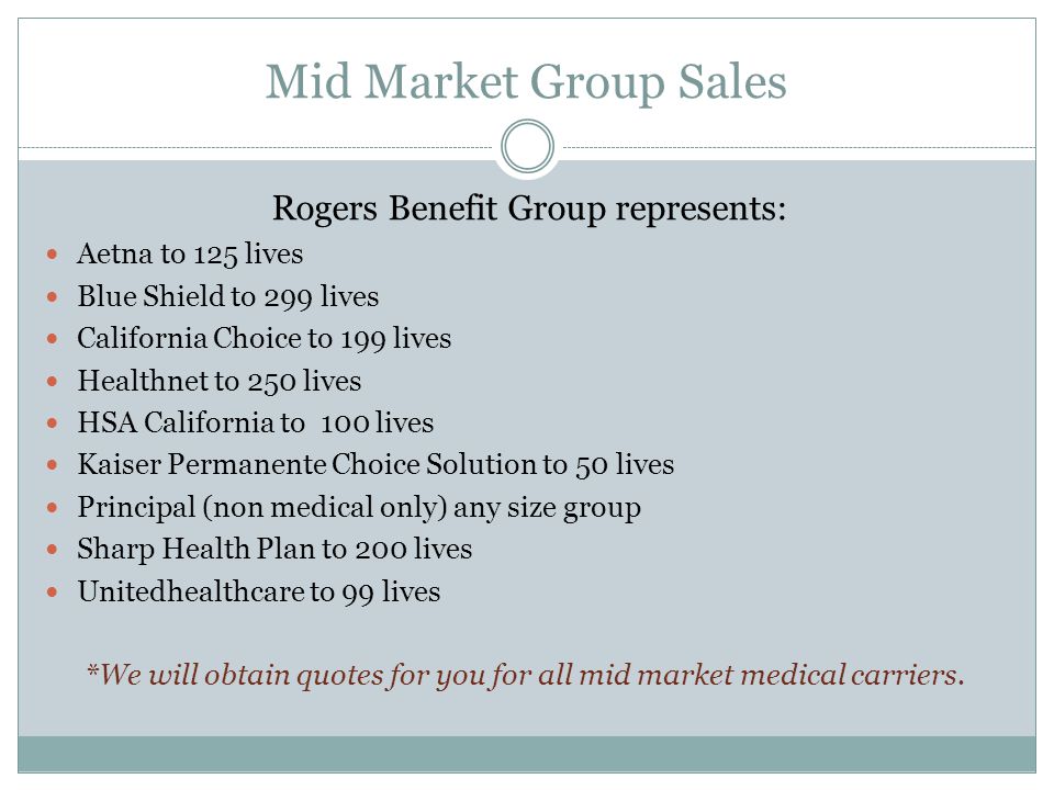 Mid Market Group Sales Rogers Benefit Group represents: Aetna to 125 lives Blue Shield to 299 lives California Choice to 199 lives Healthnet to 250 lives HSA California to 100 lives Kaiser Permanente Choice Solution to 50 lives Principal (non medical only) any size group Sharp Health Plan to 200 lives Unitedhealthcare to 99 lives *We will obtain quotes for you for all mid market medical carriers.