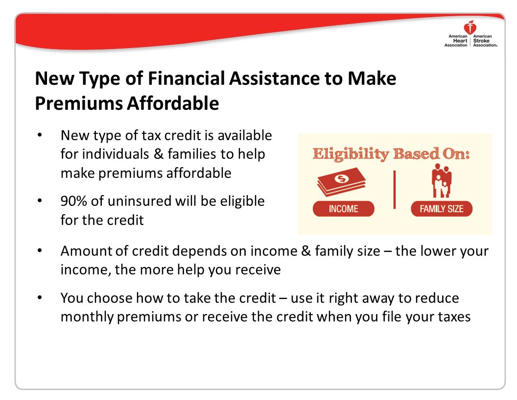 New Type of Financial Assistance to Make Premiums Affordable New type of tax credit is available for individuals & families to help make premiums affordable 90% of uninsured will be eligible for the credit Amount of credit depends on income & family size – the lower your income, the more help you receive You choose how to take the credit – use it right away to reduce monthly premiums or receive the credit when you file your taxes