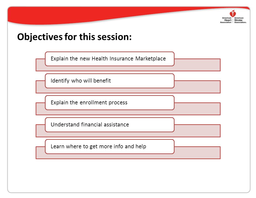 Objectives for this session: Explain the new Health Insurance MarketplaceIdentify who will benefitExplain the enrollment processUnderstand financial assistanceLearn where to get more info and help