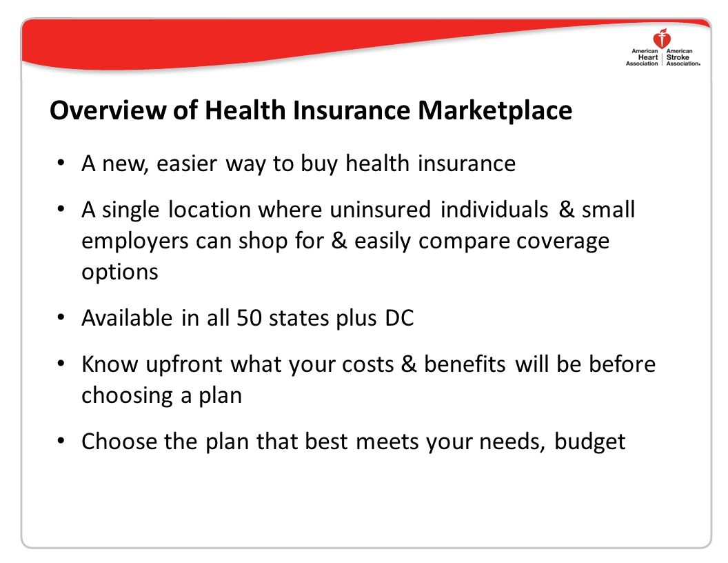 Overview of Health Insurance Marketplace A new, easier way to buy health insurance A single location where uninsured individuals & small employers can shop for & easily compare coverage options Available in all 50 states plus DC Know upfront what your costs & benefits will be before choosing a plan Choose the plan that best meets your needs, budget