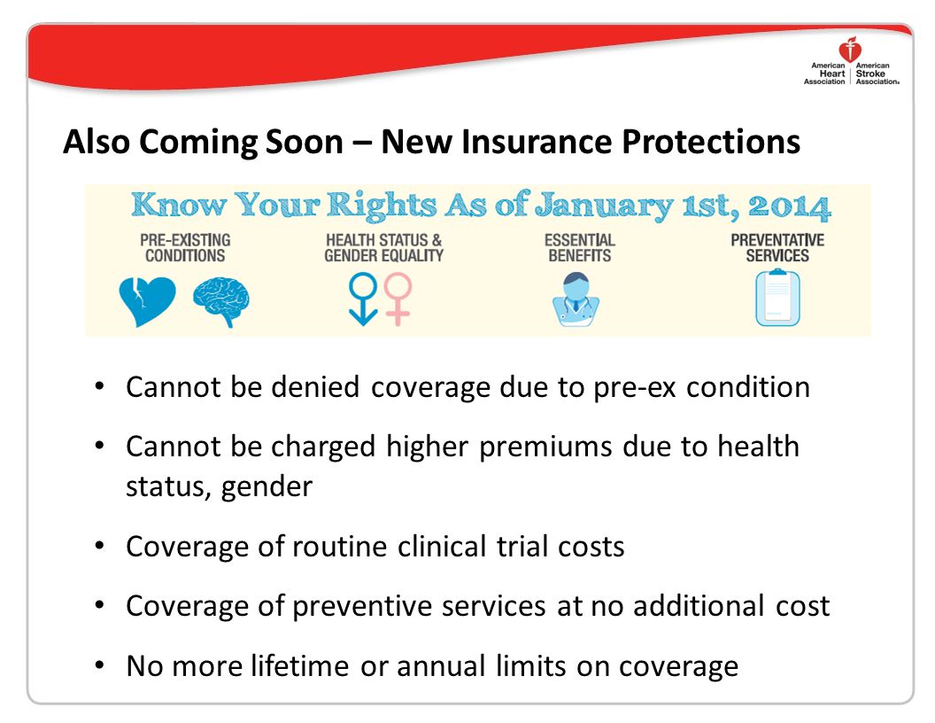 Also Coming Soon – New Insurance Protections Cannot be denied coverage due to pre-ex condition Cannot be charged higher premiums due to health status, gender Coverage of routine clinical trial costs Coverage of preventive services at no additional cost No more lifetime or annual limits on coverage