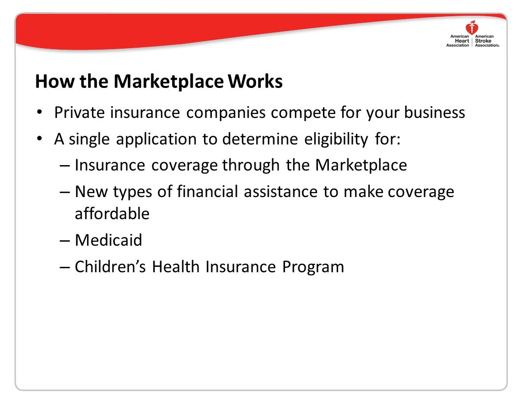 How the Marketplace Works Private insurance companies compete for your business A single application to determine eligibility for: – Insurance coverage through the Marketplace – New types of financial assistance to make coverage affordable – Medicaid – Children’s Health Insurance Program