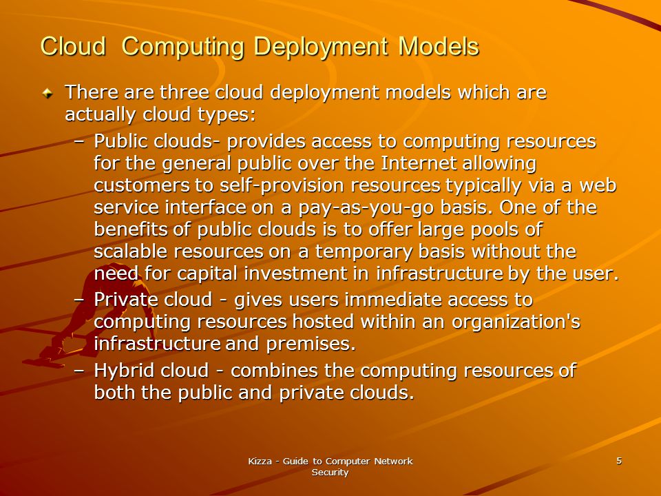 Cloud Computing Deployment Models There are three cloud deployment models which are actually cloud types: –Public clouds- provides access to computing resources for the general public over the Internet allowing customers to self-provision resources typically via a web service interface on a pay-as-you-go basis.