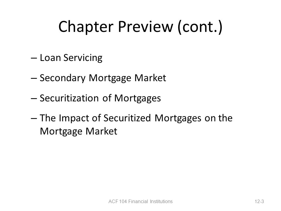 Chapter Preview (cont.) – Loan Servicing – Secondary Mortgage Market – Securitization of Mortgages – The Impact of Securitized Mortgages on the Mortgage Market ACF 104 Financial Institutions12-3