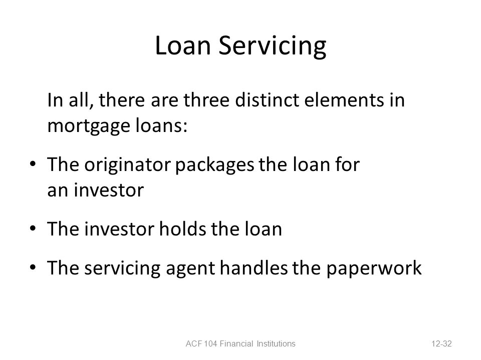 Loan Servicing In all, there are three distinct elements in mortgage loans: The originator packages the loan for an investor The investor holds the loan The servicing agent handles the paperwork ACF 104 Financial Institutions12-32