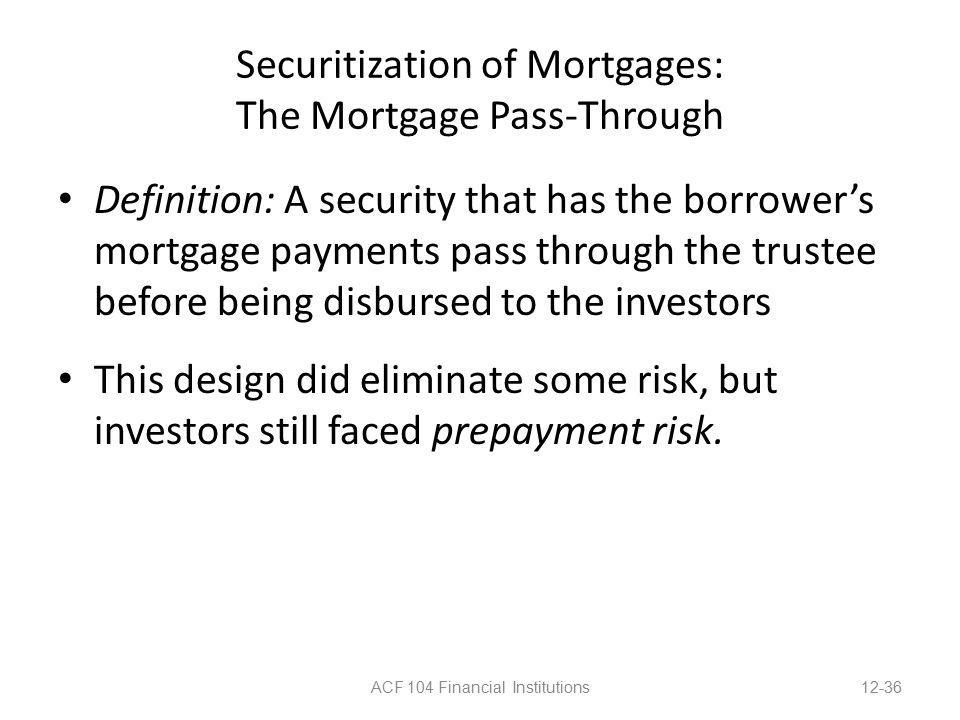 Securitization of Mortgages: The Mortgage Pass-Through Definition: A security that has the borrower’s mortgage payments pass through the trustee before being disbursed to the investors This design did eliminate some risk, but investors still faced prepayment risk.