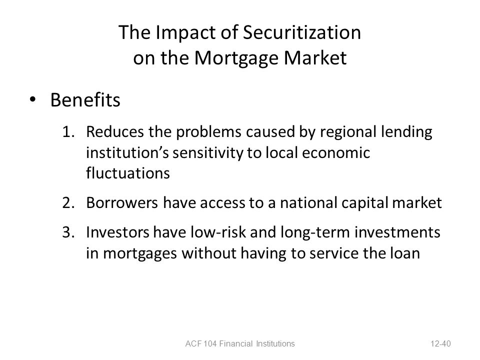 The Impact of Securitization on the Mortgage Market Benefits 1.Reduces the problems caused by regional lending institution’s sensitivity to local economic fluctuations 2.Borrowers have access to a national capital market 3.Investors have low-risk and long-term investments in mortgages without having to service the loan ACF 104 Financial Institutions12-40
