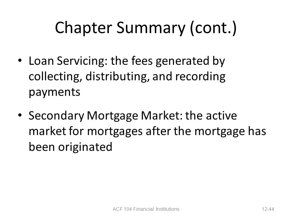 Chapter Summary (cont.) Loan Servicing: the fees generated by collecting, distributing, and recording payments Secondary Mortgage Market: the active market for mortgages after the mortgage has been originated ACF 104 Financial Institutions12-44