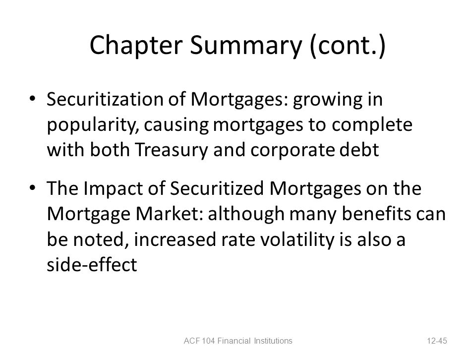 Chapter Summary (cont.) Securitization of Mortgages: growing in popularity, causing mortgages to complete with both Treasury and corporate debt The Impact of Securitized Mortgages on the Mortgage Market: although many benefits can be noted, increased rate volatility is also a side-effect ACF 104 Financial Institutions12-45