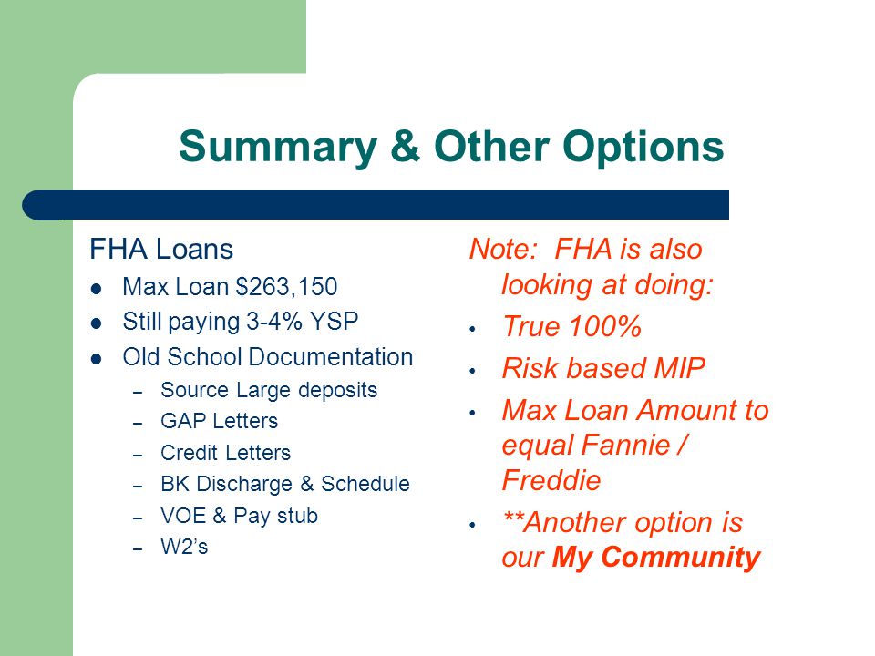 Summary & Other Options FHA Loans Max Loan $263,150 Still paying 3-4% YSP Old School Documentation – Source Large deposits – GAP Letters – Credit Letters – BK Discharge & Schedule – VOE & Pay stub – W2’s Note: FHA is also looking at doing: True 100% Risk based MIP Max Loan Amount to equal Fannie / Freddie **Another option is our My Community