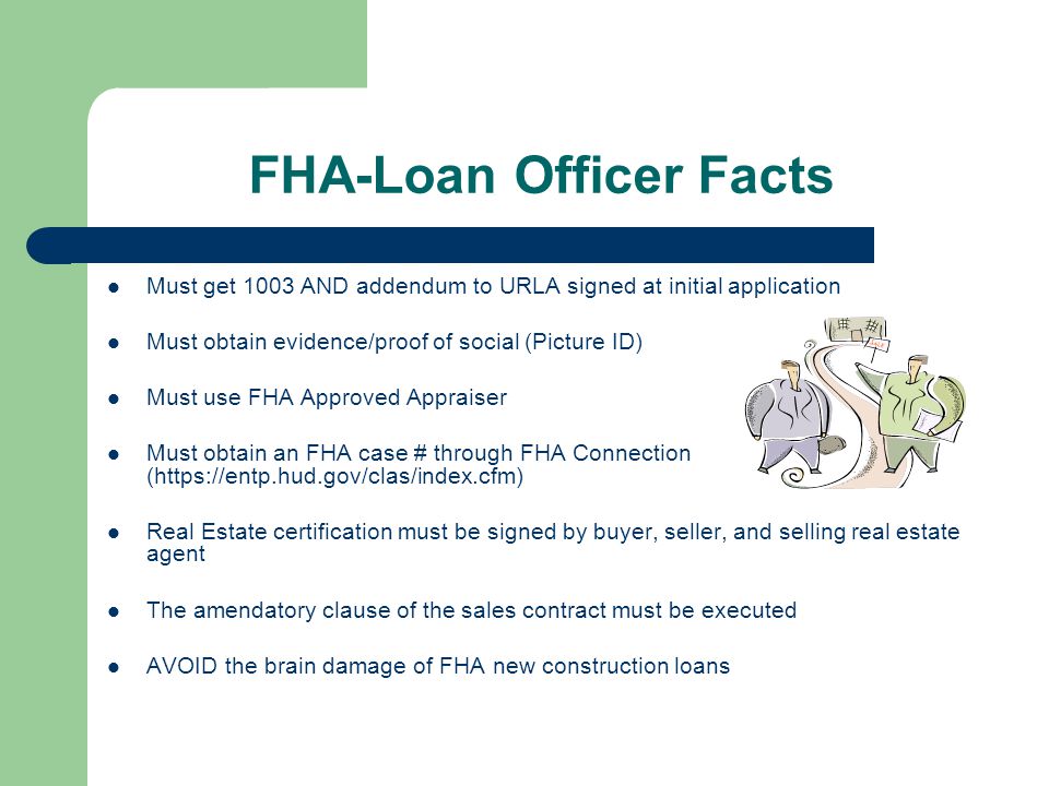 FHA-Loan Officer Facts Must get 1003 AND addendum to URLA signed at initial application Must obtain evidence/proof of social (Picture ID) Must use FHA Approved Appraiser Must obtain an FHA case # through FHA Connection (  Real Estate certification must be signed by buyer, seller, and selling real estate agent The amendatory clause of the sales contract must be executed AVOID the brain damage of FHA new construction loans