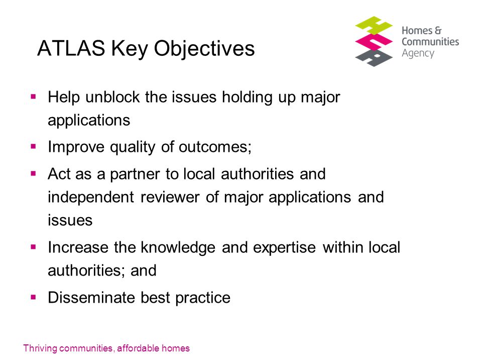 Thriving communities, affordable homes ATLAS Key Objectives  Help unblock the issues holding up major applications  Improve quality of outcomes;  Act as a partner to local authorities and independent reviewer of major applications and issues  Increase the knowledge and expertise within local authorities; and  Disseminate best practice