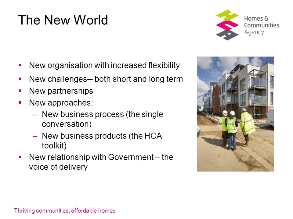 Thriving communities, affordable homes The New World  New organisation with increased flexibility  New challenges – both short and long term  New partnerships  New approaches: –New business process (the single conversation) –New business products (the HCA toolkit)  New relationship with Government – the voice of delivery