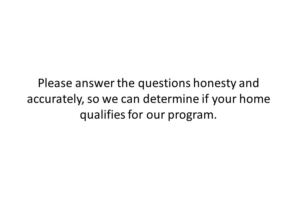 Please answer the questions honesty and accurately, so we can determine if your home qualifies for our program.