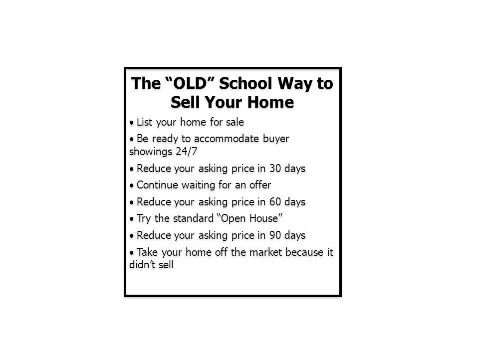 The OLD School Way to Sell Your Home  List your home for sale  Be ready to accommodate buyer showings 24/7  Reduce your asking price in 30 days  Continue waiting for an offer  Reduce your asking price in 60 days  Try the standard Open House  Reduce your asking price in 90 days  Take your home off the market because it didn’t sell The OLD School Way to Sell Your Home  List your home for sale  Be ready to accommodate buyer showings 24/7  Reduce your asking price in 30 days  Continue waiting for an offer  Reduce your asking price in 60 days  Try the standard Open House  Reduce your asking price in 90 days  Take your home off the market because it didn’t sell