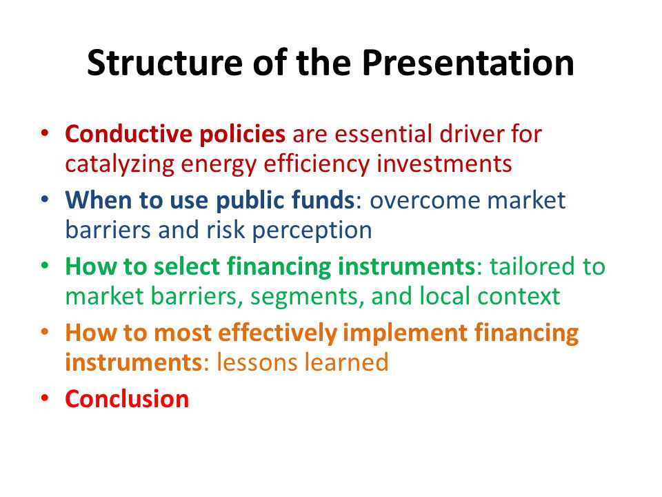 Structure of the Presentation Conductive policies are essential driver for catalyzing energy efficiency investments When to use public funds: overcome market barriers and risk perception How to select financing instruments: tailored to market barriers, segments, and local context How to most effectively implement financing instruments: lessons learned Conclusion