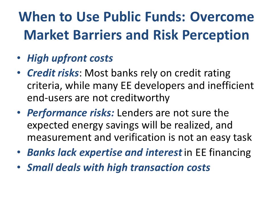 When to Use Public Funds: Overcome Market Barriers and Risk Perception High upfront costs Credit risks: Most banks rely on credit rating criteria, while many EE developers and inefficient end-users are not creditworthy Performance risks: Lenders are not sure the expected energy savings will be realized, and measurement and verification is not an easy task Banks lack expertise and interest in EE financing Small deals with high transaction costs