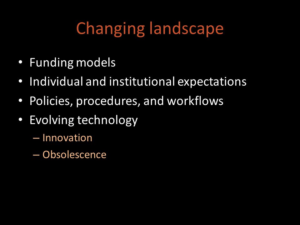 Changing landscape Funding models Individual and institutional expectations Policies, procedures, and workflows Evolving technology – Innovation – Obsolescence