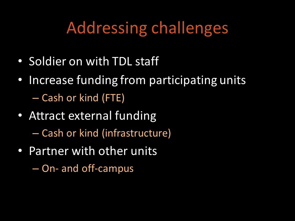 Addressing challenges Soldier on with TDL staff Increase funding from participating units – Cash or kind (FTE) Attract external funding – Cash or kind (infrastructure) Partner with other units – On- and off-campus