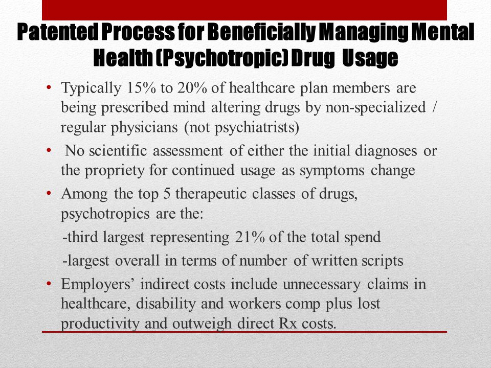 Typically 15% to 20% of healthcare plan members are being prescribed mind altering drugs by non-specialized / regular physicians (not psychiatrists) No scientific assessment of either the initial diagnoses or the propriety for continued usage as symptoms change Among the top 5 therapeutic classes of drugs, psychotropics are the: -third largest representing 21% of the total spend -largest overall in terms of number of written scripts Employers’ indirect costs include unnecessary claims in healthcare, disability and workers comp plus lost productivity and outweigh direct Rx costs.