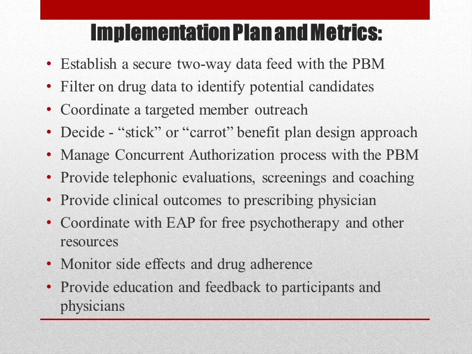 Implementation Plan and Metrics: Establish a secure two-way data feed with the PBM Filter on drug data to identify potential candidates Coordinate a targeted member outreach Decide - stick or carrot benefit plan design approach Manage Concurrent Authorization process with the PBM Provide telephonic evaluations, screenings and coaching Provide clinical outcomes to prescribing physician Coordinate with EAP for free psychotherapy and other resources Monitor side effects and drug adherence Provide education and feedback to participants and physicians