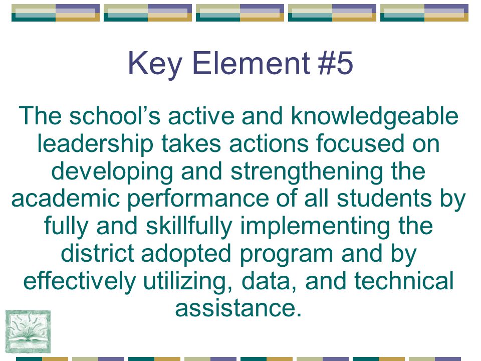 Key Element #5 The school’s active and knowledgeable leadership takes actions focused on developing and strengthening the academic performance of all students by fully and skillfully implementing the district adopted program and by effectively utilizing, data, and technical assistance.