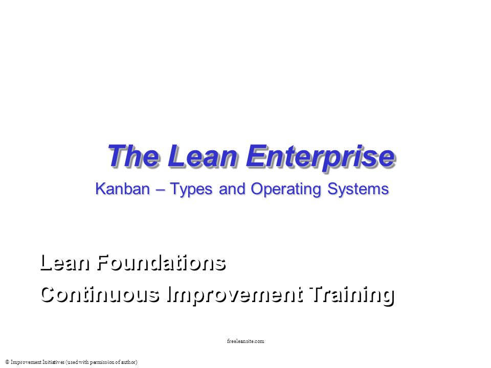 © Improvement Initiatives (used with permission of author) freeleansite.com The Lean Enterprise Lean Foundations Continuous Improvement Training Lean Foundations Continuous Improvement Training Kanban – Types and Operating Systems