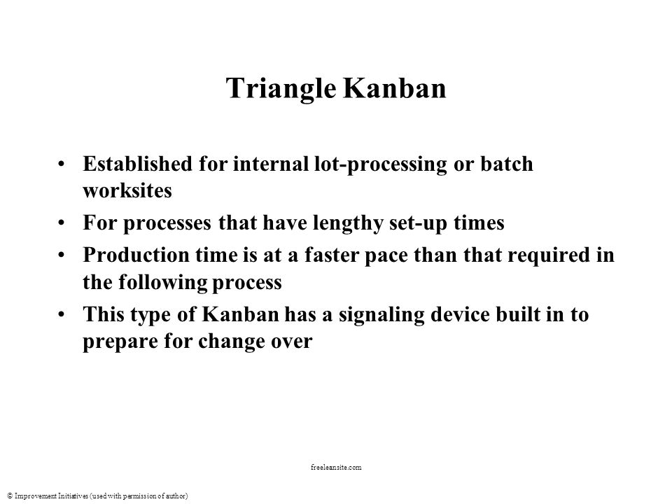 © Improvement Initiatives (used with permission of author) freeleansite.com Triangle Kanban Established for internal lot-processing or batch worksites For processes that have lengthy set-up times Production time is at a faster pace than that required in the following process This type of Kanban has a signaling device built in to prepare for change over
