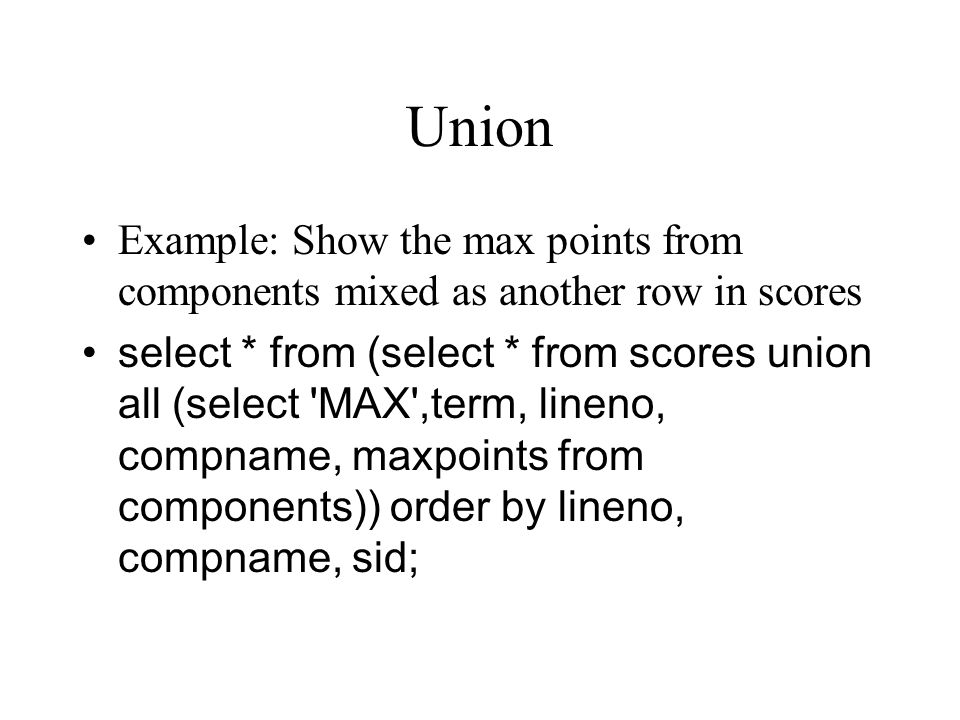 Union Example: Show the max points from components mixed as another row in scores select * from (select * from scores union all (select MAX ,term, lineno, compname, maxpoints from components)) order by lineno, compname, sid;