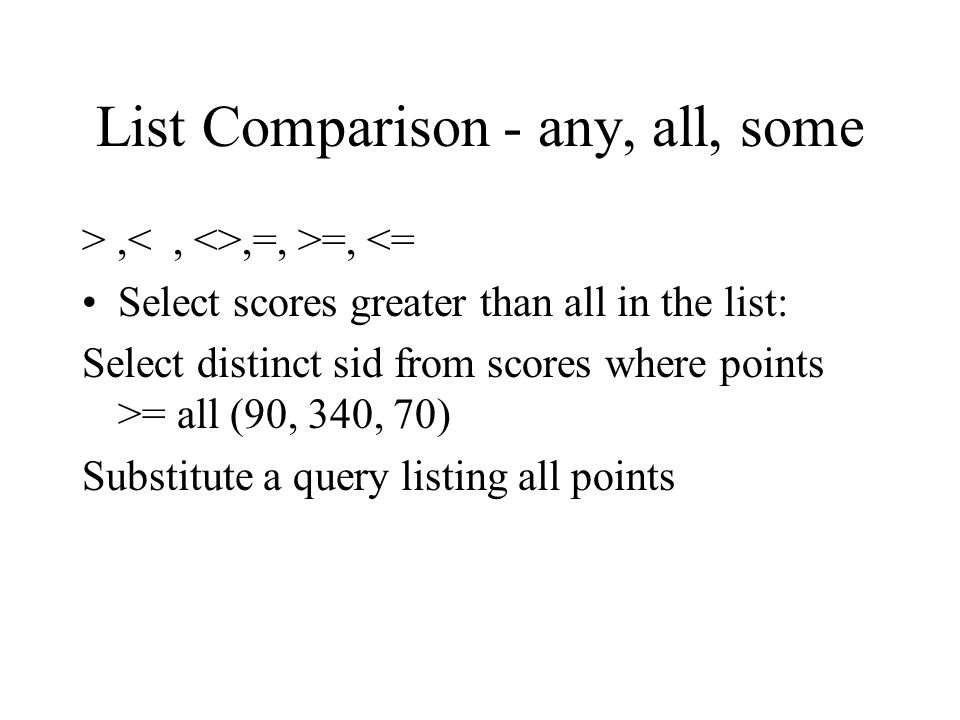 List Comparison - any, all, some >,,=, >=, <= Select scores greater than all in the list: Select distinct sid from scores where points >= all (90, 340, 70) Substitute a query listing all points