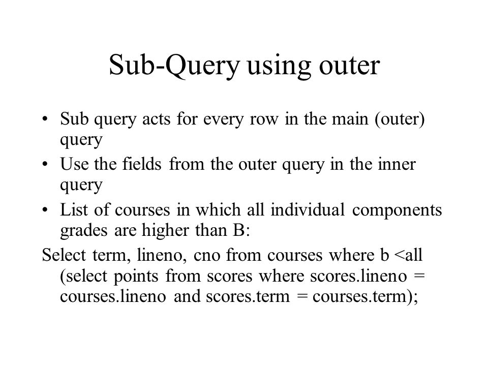 Sub-Query using outer Sub query acts for every row in the main (outer) query Use the fields from the outer query in the inner query List of courses in which all individual components grades are higher than B: Select term, lineno, cno from courses where b <all (select points from scores where scores.lineno = courses.lineno and scores.term = courses.term);