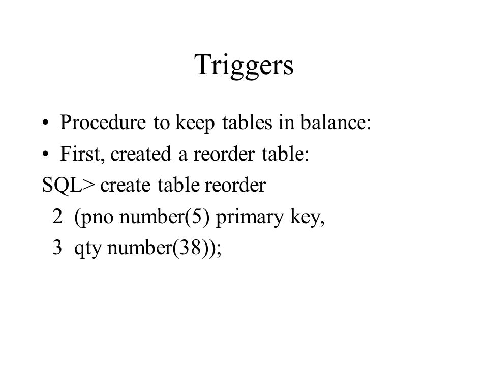 Triggers Procedure to keep tables in balance: First, created a reorder table: SQL> create table reorder 2 (pno number(5) primary key, 3 qty number(38));